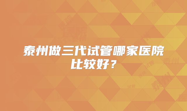泰州做三代试管哪家医院比较好？