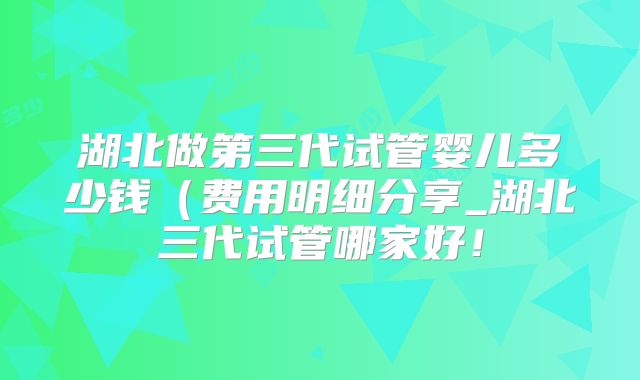 湖北做第三代试管婴儿多少钱(费用明细分享_湖北三代试管哪家好!