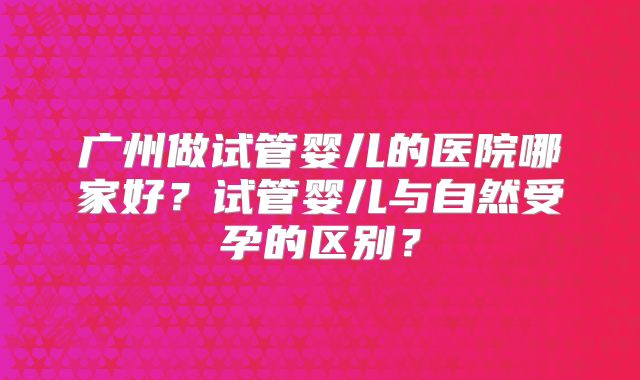 广州做试管婴儿的医院哪家好？试管婴儿与自然受孕的区别？