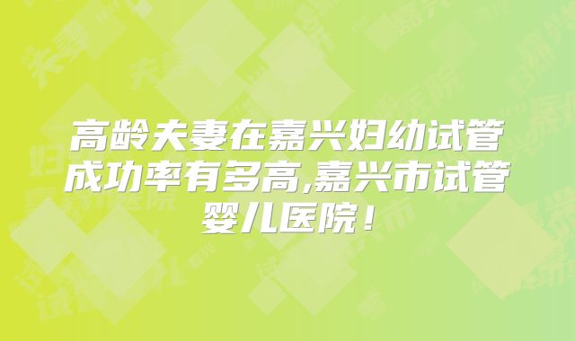 高龄夫妻在嘉兴妇幼试管成功率有多高,嘉兴市试管婴儿医院！