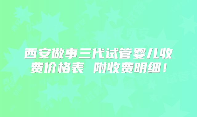 西安做事三代试管婴儿收费价格表 附收费明细！