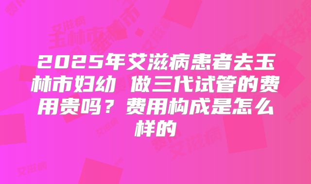 2025年艾滋病患者去玉林市妇幼 做三代试管的费用贵吗?费用构成是怎么样的