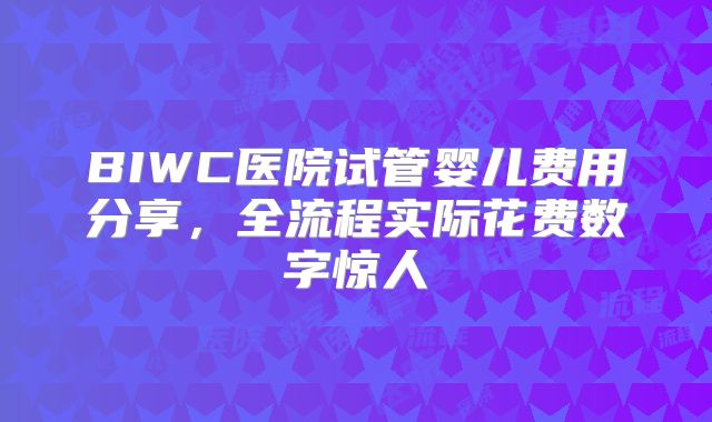 BIWC医院试管婴儿费用分享，全流程实际花费数字惊人
