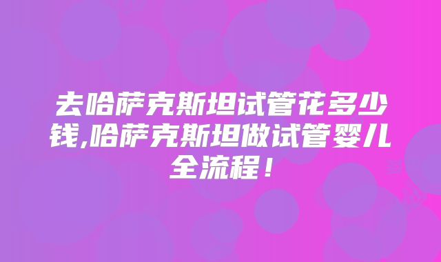 去哈萨克斯坦试管花多少钱,哈萨克斯坦做试管婴儿全流程!