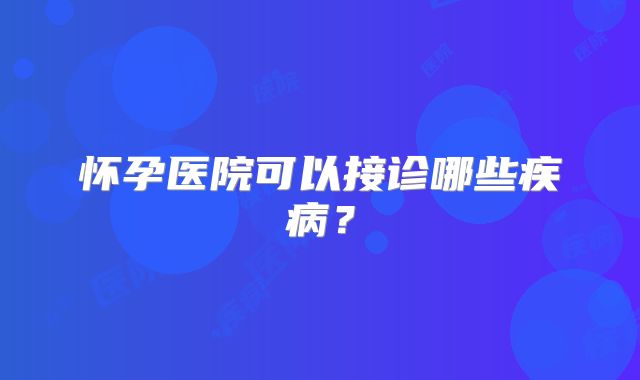 怀孕医院可以接诊哪些疾病？