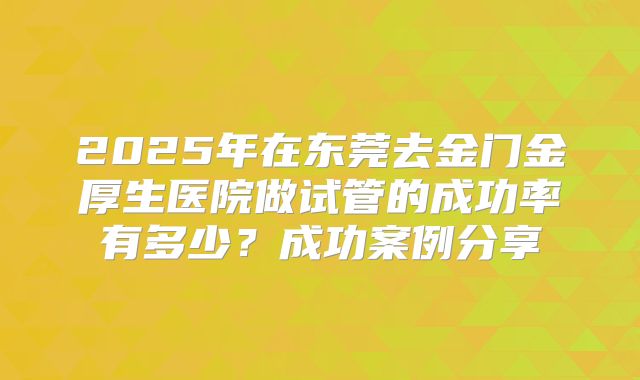 2025年在东莞去金门金厚生医院做试管的成功率有多少？成功案例分享