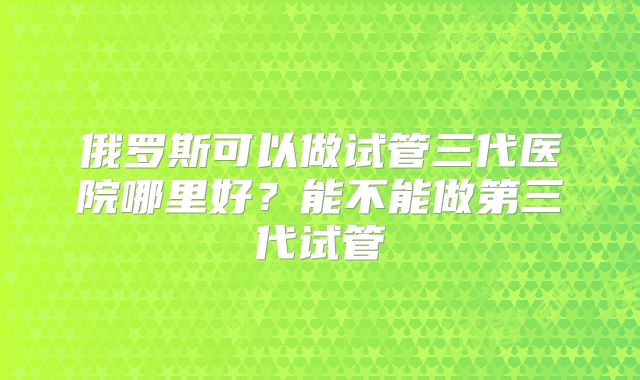 俄罗斯可以做试管三代医院哪里好？能不能做第三代试管