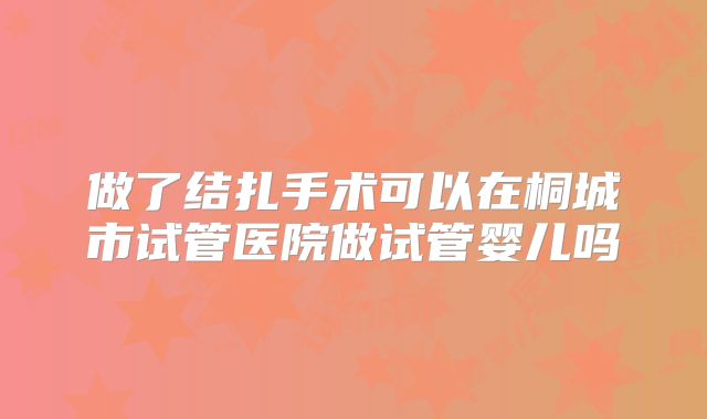 做了结扎手术可以在桐城市试管医院做试管婴儿吗
