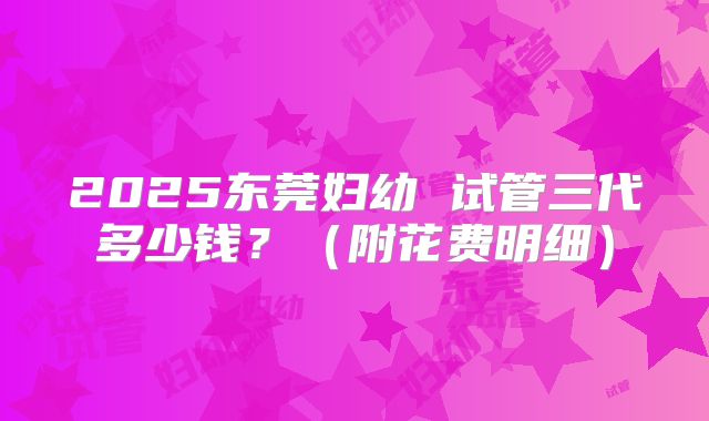 2025东莞妇幼 试管三代多少钱?(附花费明细)