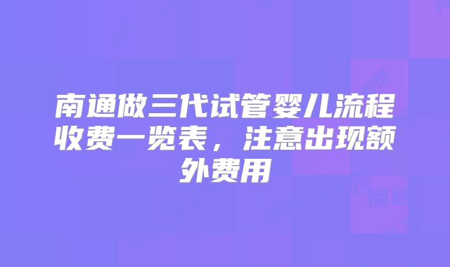 南通做三代试管婴儿流程收费一览表，注意出现额外费用