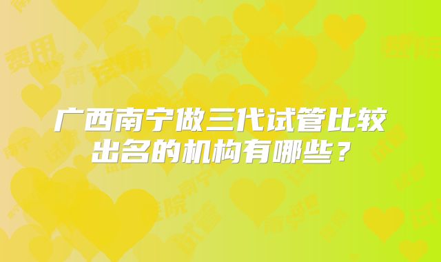 广西南宁做三代试管比较出名的机构有哪些?