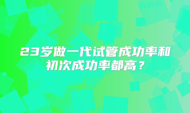23岁做一代试管成功率和初次成功率都高？