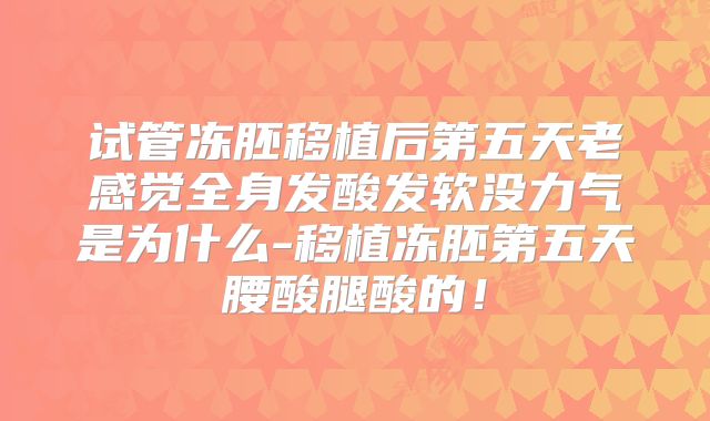 试管冻胚移植后第五天老感觉全身发酸发软没力气是为什么-移植冻胚第五天腰酸腿酸的!