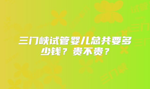 三门峡试管婴儿总共要多少钱？贵不贵？