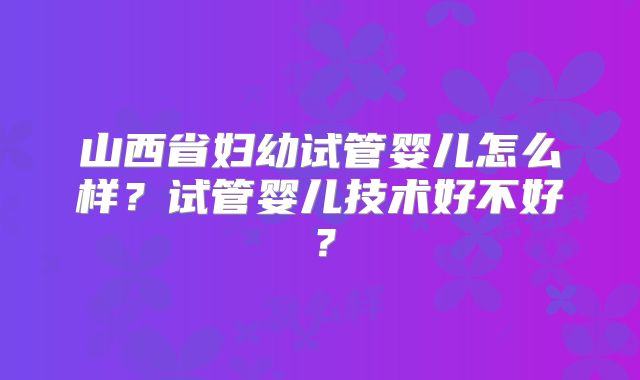 山西省妇幼试管婴儿怎么样？试管婴儿技术好不好？