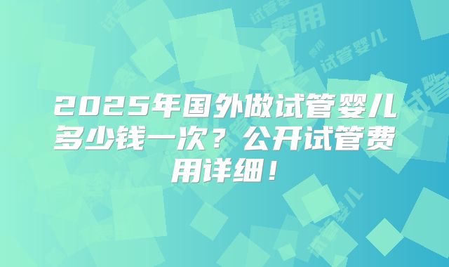 2025年国外做试管婴儿多少钱一次?公开试管费用详细!