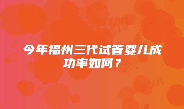 今年福州三代试管婴儿成功率如何？