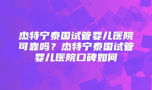 杰特宁泰国试管婴儿医院可靠吗？杰特宁泰国试管婴儿医院口碑如何