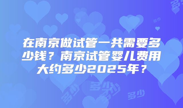在南京做试管一共需要多少钱？南京试管婴儿费用大约多少2025年？