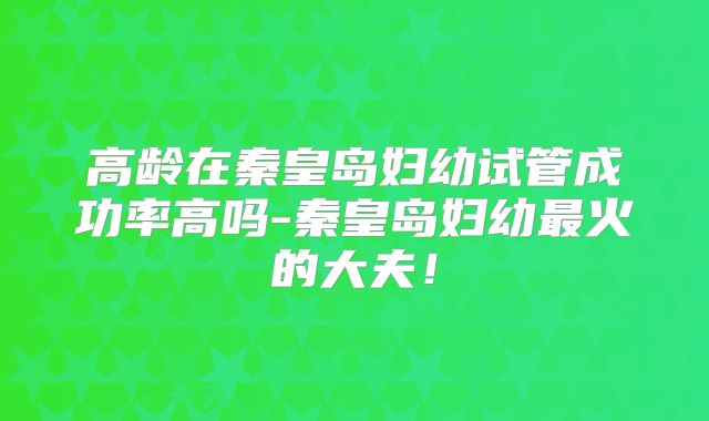 高龄在秦皇岛妇幼试管成功率高吗-秦皇岛妇幼最火的大夫！