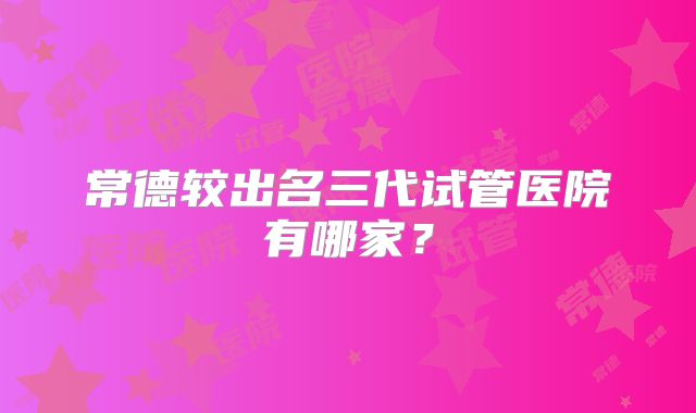 常德较出名三代试管医院有哪家?