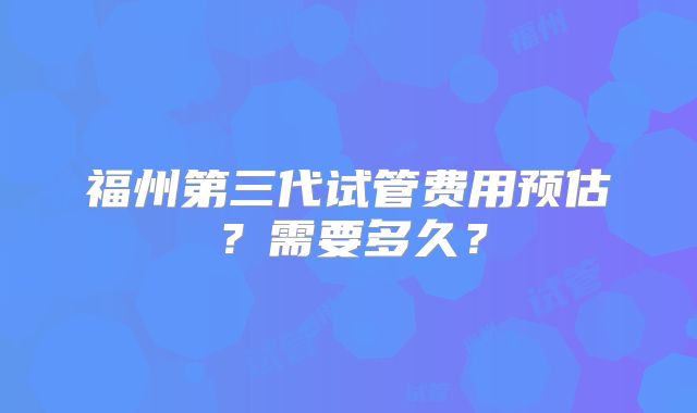 福州第三代试管费用预估？需要多久？