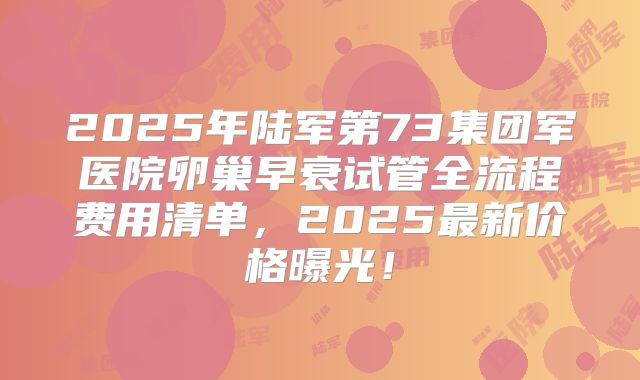 2025年陆军第73集团军医院卵巢早衰试管全流程费用清单，2025最新价格曝光！