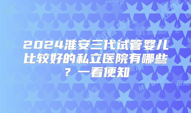 2024淮安三代试管婴儿比较好的私立医院有哪些?一看便知