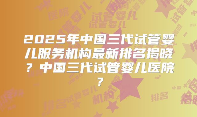 2025年中国三代试管婴儿服务机构最新排名揭晓？中国三代试管婴儿医院？