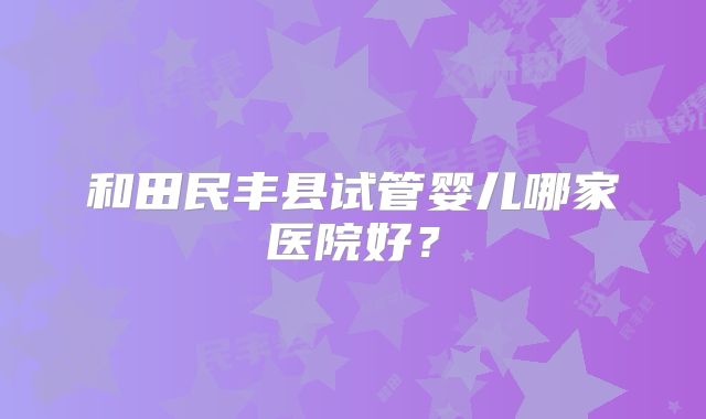 和田民丰县试管婴儿哪家医院好?