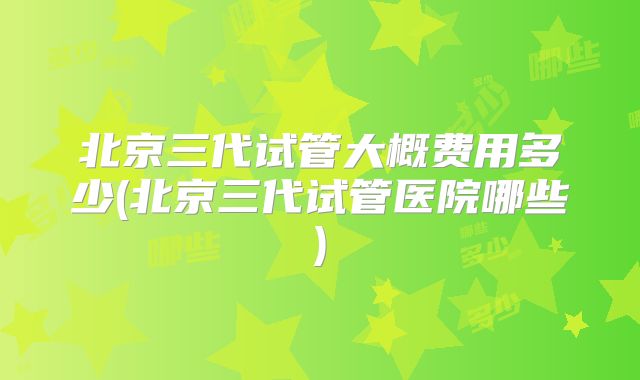 北京三代试管大概费用多少(北京三代试管医院哪些)