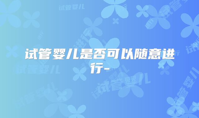 试管婴儿是否可以随意进行-