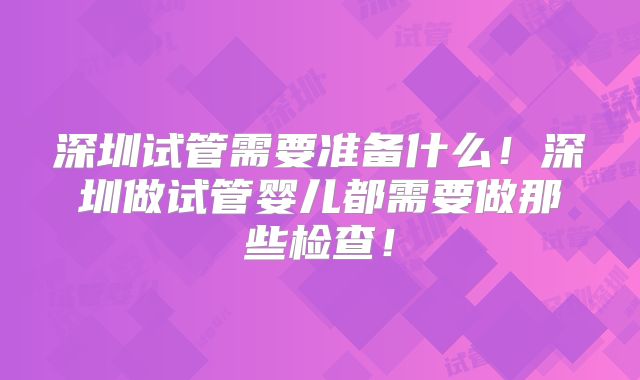 深圳试管需要准备什么！深圳做试管婴儿都需要做那些检查！