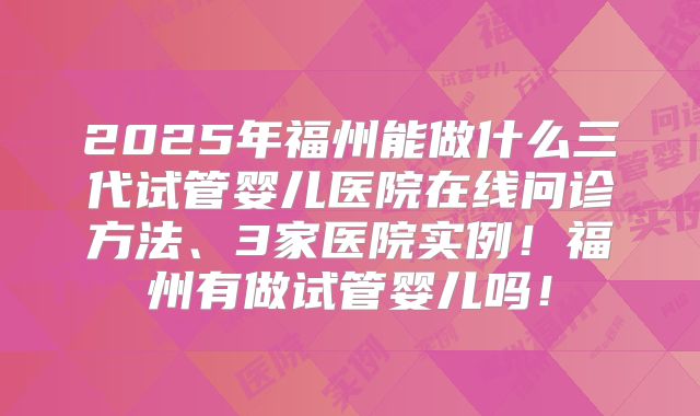 2025年福州能做什么三代试管婴儿医院在线问诊方法、3家医院实例！福州有做试管婴儿吗！