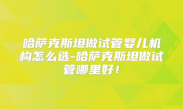哈萨克斯坦做试管婴儿机构怎么选-哈萨克斯坦做试管哪里好！