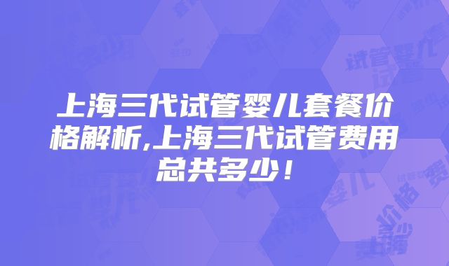上海三代试管婴儿套餐价格解析,上海三代试管费用总共多少！