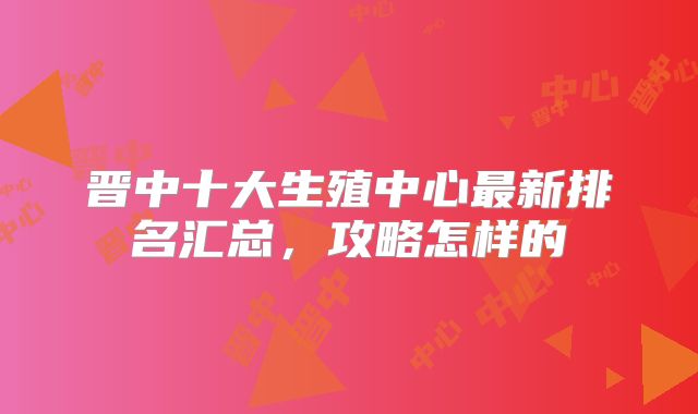 晋中十大生殖中心最新排名汇总，攻略怎样的