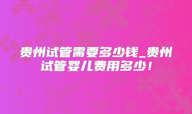贵州试管需要多少钱_贵州试管婴儿费用多少！