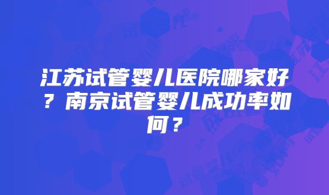 江苏试管婴儿医院哪家好?南京试管婴儿成功率如何?