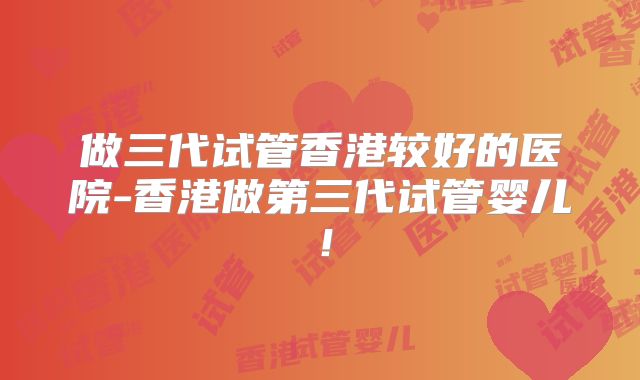 做三代试管香港较好的医院-香港做第三代试管婴儿！