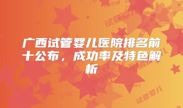 广西试管婴儿医院排名前十公布，成功率及特色解析