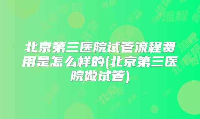 北京第三医院试管流程费用是怎么样的(北京第三医院做试管)