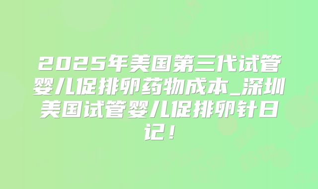 2025年美国第三代试管婴儿促排卵药物成本_深圳美国试管婴儿促排卵针日记！
