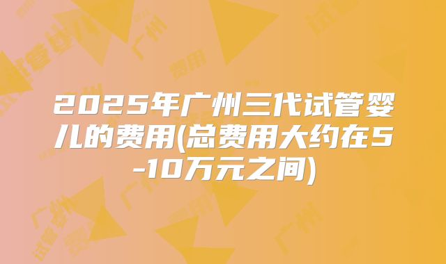 2025年广州三代试管婴儿的费用(总费用大约在5-10万元之间)