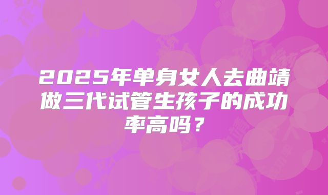 2025年单身女人去曲靖做三代试管生孩子的成功率高吗?