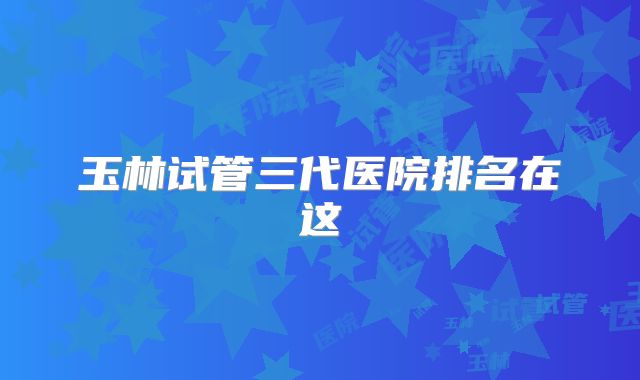 玉林试管三代医院排名在这