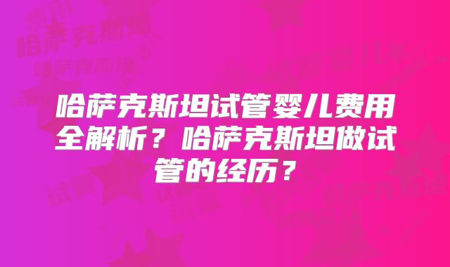 哈萨克斯坦试管婴儿费用全解析？哈萨克斯坦做试管的经历？