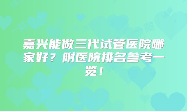 嘉兴能做三代试管医院哪家好?附医院排名参考一览!