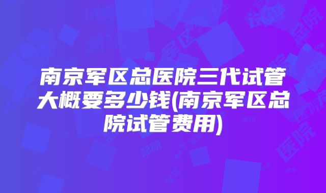 南京军区总医院三代试管大概要多少钱(南京军区总院试管费用)