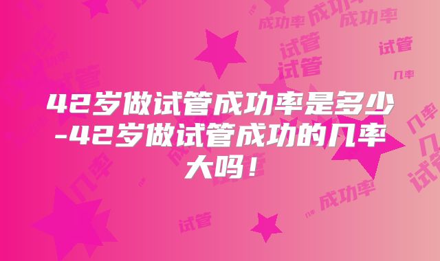 42岁做试管成功率是多少-42岁做试管成功的几率大吗！